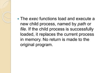  The exec functions load and execute a
new child process, named by path or
file. If the child process is successfully
loaded, it replaces the current process
in memory. No return is made to the
original program.
 