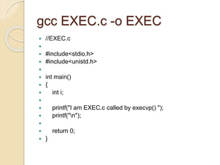 gcc EXEC.c -o EXEC
 //EXEC.c

 #include<stdio.h>
 #include<unistd.h>

 int main()
 {
 int i;

 printf("I am EXEC.c called by execvp() ");
 printf("n");

 return 0;
 }
 