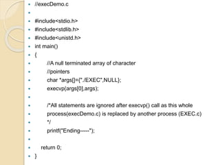  //execDemo.c

 #include<stdio.h>
 #include<stdlib.h>
 #include<unistd.h>
 int main()
 {
 //A null terminated array of character
 //pointers
 char *args[]={"./EXEC",NULL};
 execvp(args[0],args);

 /*All statements are ignored after execvp() call as this whole
 process(execDemo.c) is replaced by another process (EXEC.c)
 */
 printf("Ending-----");

 return 0;
 }
 