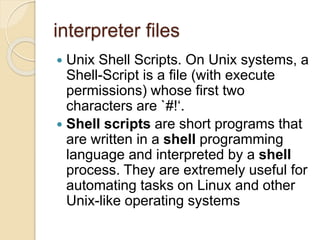 interpreter files
 Unix Shell Scripts. On Unix systems, a
Shell-Script is a file (with execute
permissions) whose first two
characters are `#!‘.
 Shell scripts are short programs that
are written in a shell programming
language and interpreted by a shell
process. They are extremely useful for
automating tasks on Linux and other
Unix-like operating systems
 