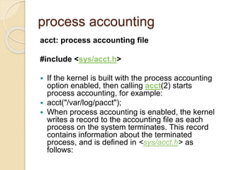 process accounting
acct: process accounting file
#include <sys/acct.h>
 If the kernel is built with the process accounting
option enabled, then calling acct(2) starts
process accounting, for example:
 acct("/var/log/pacct");
 When process accounting is enabled, the kernel
writes a record to the accounting file as each
process on the system terminates. This record
contains information about the terminated
process, and is defined in <sys/acct.h> as
follows:
 