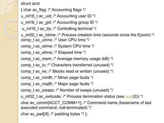 struct acct
{ char ac_flag; /* Accounting flags */
u_int16_t ac_uid; /* Accounting user ID */
u_int16_t ac_gid; /* Accounting group ID */
u_int16_t ac_tty; /* Controlling terminal */
u_int32_t ac_btime; /* Process creation time (seconds since the Epoch) */
comp_t ac_utime; /* User CPU time */
comp_t ac_stime; /* System CPU time */
comp_t ac_etime; /* Elapsed time */
comp_t ac_mem; /* Average memory usage (kB) */
comp_t ac_io; /* Characters transferred (unused) */
comp_t ac_rw; /* Blocks read or written (unused) */
comp_t ac_minflt; /* Minor page faults */
comp_t ac_majflt; /* Major page faults */
comp_t ac_swaps; /* Number of swaps (unused) */
u_int32_t ac_exitcode; /* Process termination status (see wait(2)) */
char ac_comm[ACCT_COMM+1]; /* Command name (basename of last
executed command; null-terminated) */
char ac_pad[X]; /* padding bytes */ };
 