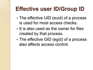 Effective user ID/Group ID
 The effective UID (euid) of a process
is used for most access checks.
 It is also used as the owner for files
created by that process.
 The effective GID (egid) of a process
also affects access control.
 
