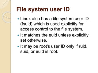 File system user ID
 Linux also has a file system user ID
(fsuid) which is used explicitly for
access control to the file system.
 It matches the euid unless explicitly
set otherwise.
 It may be root's user ID only if ruid,
suid, or euid is root.
 