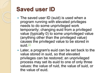 Saved user ID
 The saved user ID (suid) is used when a
program running with elevated privileges
needs to do some unprivileged work
temporarily; changing euid from a privileged
value (typically 0) to some unprivileged value
(anything other than the privileged value)
causes the privileged value to be stored in
suid.[3]
 Later, a program's euid can be set back to the
value stored in suid, so that elevated
privileges can be restored; an unprivileged
process may set its euid to one of only three
values: the value of ruid, the value of suid, or
the value of euid.
 