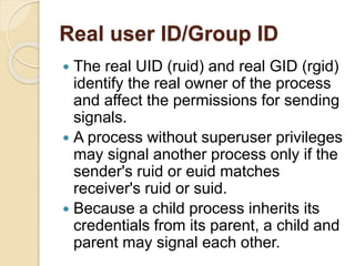 Real user ID/Group ID
 The real UID (ruid) and real GID (rgid)
identify the real owner of the process
and affect the permissions for sending
signals.
 A process without superuser privileges
may signal another process only if the
sender's ruid or euid matches
receiver's ruid or suid.
 Because a child process inherits its
credentials from its parent, a child and
parent may signal each other.
 