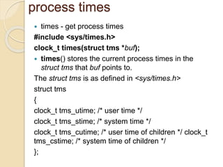 process times
 times - get process times
#include <sys/times.h>
clock_t times(struct tms *buf);
 times() stores the current process times in the
struct tms that buf points to.
The struct tms is as defined in <sys/times.h>
struct tms
{
clock_t tms_utime; /* user time */
clock_t tms_stime; /* system time */
clock_t tms_cutime; /* user time of children */ clock_t
tms_cstime; /* system time of children */
};
 