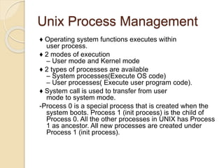 Unix Process Management
♦ Operating system functions executes within
user process.
♦ 2 modes of execution
– User mode and Kernel mode
♦ 2 types of processes are available
– System processes(Execute OS code)
– User processes( Execute user program code).
♦ System call is used to transfer from user
mode to system mode.
-Process 0 is a special process that is created when the
system boots. Process 1 (init process) is the child of
Process 0. All the other processes in UNIX has Process
1 as ancestor. All new processes are created under
Process 1 (init process).
 