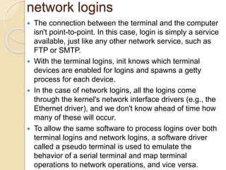 network logins
 The connection between the terminal and the computer
isn't point-to-point. In this case, login is simply a service
available, just like any other network service, such as
FTP or SMTP.
 With the terminal logins, init knows which terminal
devices are enabled for logins and spawns a getty
process for each device.
 In the case of network logins, all the logins come
through the kernel's network interface drivers (e.g., the
Ethernet driver), and we don't know ahead of time how
many of these will occur.
 To allow the same software to process logins over both
terminal logins and network logins, a software driver
called a pseudo terminal is used to emulate the
behavior of a serial terminal and map terminal
operations to network operations, and vice versa.
 