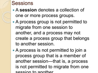 Sessions
 A session denotes a collection of
one or more process groups.
 A process group is not permitted to
migrate from one session to
another, and a process may not
create a process group that belongs
to another session.
 A process is not permitted to join a
process group that is a member of
another session—that is, a process
is not permitted to migrate from one
 