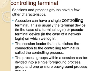 controlling terminal
Sessions and process groups have a few
other characteristics.
 A session can have a single controlling
terminal. This is usually the terminal device
(in the case of a terminal login) or pseudo-
terminal device (in the case of a network
login) on which we log in.
 The session leader that establishes the
connection to the controlling terminal is
called the controlling process.
 The process groups within a session can be
divided into a single foreground process
group and one or more background process
 