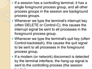  If a session has a controlling terminal, it has a
single foreground process group, and all other
process groups in the session are background
process groups.
 Whenever we type the terminal's interrupt key
(often DELETE or Control-C), this causes the
interrupt signal be sent to all processes in the
foreground process group.
 Whenever we type the terminal's quit key (often
Control-backslash), this causes the quit signal
to be sent to all processes in the foreground
process group.
 If a modem (or network) disconnect is detected
by the terminal interface, the hang-up signal is
sent to the controlling process (the session
 