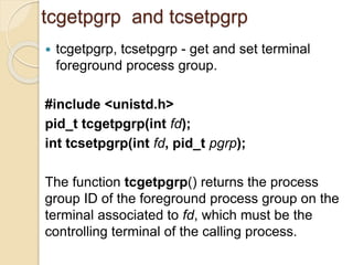 tcgetpgrp and tcsetpgrp
 tcgetpgrp, tcsetpgrp - get and set terminal
foreground process group.
#include <unistd.h>
pid_t tcgetpgrp(int fd);
int tcsetpgrp(int fd, pid_t pgrp);
The function tcgetpgrp() returns the process
group ID of the foreground process group on the
terminal associated to fd, which must be the
controlling terminal of the calling process.
 