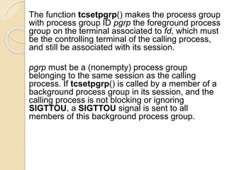 The function tcsetpgrp() makes the process group
with process group ID pgrp the foreground process
group on the terminal associated to fd, which must
be the controlling terminal of the calling process,
and still be associated with its session.
pgrp must be a (nonempty) process group
belonging to the same session as the calling
process. If tcsetpgrp() is called by a member of a
background process group in its session, and the
calling process is not blocking or ignoring
SIGTTOU, a SIGTTOU signal is sent to all
members of this background process group.
 