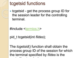 tcgetsid functions
 tcgetsid - get the process group ID for
the session leader for the controlling
terminal.
#include <termios.h>
pid_t tcgetsid(int fildes);
The tcgetsid() function shall obtain the
process group ID of the session for which
the terminal specified by fildes is the
 