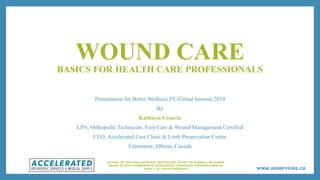 www.aoservices.ca
WOUND CARE
BASICS FOR HEALTH CARE PROFESSIONALS
Presentation for Better Wellness PT-Virtual Summit 2019
By
Kathleen Cesarin
LPN, Orthopedic Technician, Foot Care & Wound Management Certified
CEO, Accelerated Cast Clinic & Limb Preservation Centre
Edmonton, Alberta, Canada
NO PART OF THIS PUBLICATION MAY REPRODUCED, IN PART OR IN WHOLE, OR SHARED
ONLINE, WITHOUT PERMISSION OF ACCELERATED ORTHOPEDIC SERVICES & MEDICAL
SUPPLY. ALL RIGHTS RESERVED
 