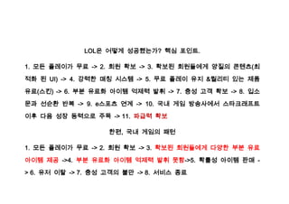 LOL은 어떻게 성공했는가? 핵심 포인트.

1. 모든 플레이가 무료 -> 2. 회원 확보 -> 3. 확보된 회원들에게 양질의 콘텐츠(최

적화 된 UI) -> 4. 강력한 매칭 시스템 -> 5. 무료 플레이 유지 &퀄리티 있는 제품

유료(스킨) -> 6. 부분 유료화 아이템 억제력 발휘 -> 7. 충성 고객 확보 -> 8. 입소

문과 선순환 반복 -> 9. e스포츠 연계 -> 10. 국내 게임 방송사에서 스타크래프트

이후 다음 성장 동력으로 주목 -> 11. 파급력 확보

                    한편, 국내 게임의 패턴

1. 모든 플레이가 무료 -> 2. 회원 확보 -> 3. 확보된 회원들에게 다양한 부분 유료

아이템 제공 ->4. 부분 유료화 아이템 억제력 발휘 못함->5. 확률성 아이템 판매 -
> 6. 유저 이탈 -> 7. 충성 고객의 불만 -> 8. 서비스 종료
 