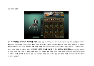 2-2. 캐릭터 성 강화




현재   사이퍼즈는 23여개의 캐릭터를 서비스하고         있습니다. 캐릭터는 계속 추가되는 형식입니다. 이는 리그 오브레전드의 스타일과

흡사합니다. 각 캐릭터들은 스킬의 사정거리, 플레이 스타일, 파괴력 등이 다릅니다. 때문에 팀 플레이 시 다양한 조합이 생성됩니다. 각 캐릭터를

플레이해보면 난이도가 높습니다. 캐릭터들의 격투 공방은 유명한 대전 격투 게임의 공방전과 비슷할 정도로 수준이 높습니다. 스킬에 대한 이해가

있어야 제대로 사용할 수 있습니다. 때문에   사이퍼즈는 캐릭터 기술을 연습할 수 있는 트레이닝 실을 제공합니다. 흡사 만화 드래곤볼
의 시간과 정신의 방과 흡사합니다. 주변에 아무런 장식이 없고 인공지능 봇을 상대로 자신의 기술을 연습할 수 있습니다. 이 부분은 격투 게임에

서 트레이닝 모드를 벤치마킹 한 것입니다. 인공 지능 봇을‘자신과 싸우는 상태’, ‘그냥 서 있는 상태’ 등으로 세팅할 수 있어 마음껏 스킬을 연마할

수 있게 만들었습니다.
 