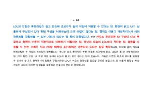 4. 결론


LOL의 강점은 튜토리얼이 쉽고 단순해 초보자가 쉽게 게임에 적응할 수 있다는 점. 화면이 밝고 UI가 심
플하게 구성되어 있어 화면 구성을 이해하는데 크게 어렵지 않다는 점. 챔피언 이용이 개방적이어서 여러

컨텐츠를 경험해볼 수 있는 기회가 많다는 점 등이 장점입니다. 반면 카오스 온라인은 UI 구성이 다소 복
잡하고 화면이 어두워 직관적으로 이해하기 어렵다는 점. 유닛의 모습이 LOL보다 작다는 점. 영웅을 사
용할 수 있는 기회가 적고 PC방 혜택이 포인트에만 국한되어 있다는 점이 특징입니다. 이처럼 같은 게임을
벤치마킹한 두 게임의 차이점이 명확합니다. 하나는 다소 한국적인 부분 유료화 시스템에 맞고, LOL은 좀 더 개방적이라는

점. 기타 화면 구성, UI 구성 색감 등에서 LOL이 좀 더 보기 쉽다는 점이 있습니다. 게임은 어쨌든 다수의 유저를 포용할

수 있어야 합니다. 현재까지의 컨텐츠 구성이라면 LOL이 카오스 온라인을 압도할 것으로 보입니다. 또 새롭게 등장할 AOS

게임은 LOL의 이러한 장점들을 포용해서 만들어야 한다고 생각합니다.
 