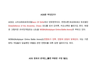 AOS란 무엇인가?



AOS는 스타크래프트유즈맵Aeon Of Strife에서 연유된약어다. 한편으론,워크래프트3 유즈맵인

Dota(Defence of the Ancients), Chaos 모드를 따서 도타류, 카오스류로 불리기도 한다. 태생

은 그렇지만 라이엇게임즈는 LOL을 MOBA(Multiplayer Online Battle Arena)라 부르고 있다.




MOBA(Multiplayer Online Battle Arena)는컨텐츠가 전투, 전장에 초점이 맞춰있다. 이는 기존

RPG 게임들이 답습했던 레벨업 관련 컨텐츠를 대폭 없앤 결과이기도 하다.




                 AOS 장르의 관계도_(틀린 부분은 수정 필요)
 