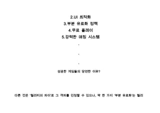 2. UI 최적화
                    3. 부분 유료화 정책
                      4. 무료 플레이
                   5. 강력한 매칭 시스템
                          .

                          .

                          .

                 성공한 게임들의 당연한 이유?




다른 것은 ‘퀄리티의 차이’로 그 격차를 인정할 수 있으나, 딱 한 가지 ‘부분 유료화’는 퀄리
 