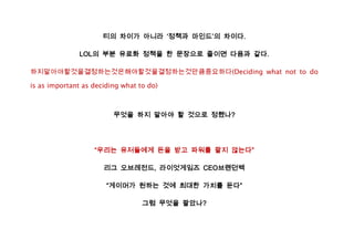 티의 차이가 아니라 ‘정책과 마인드’의 차이다.

               LOL의 부분 유료화 정책을 한 문장으로 줄이면 다음과 같다.

하지말아야할것을결정하는것은해야할것을결정하는것만큼중요하다(Deciding what not to do

is as important as deciding what to do)



                         무엇을 하지 말아야 할 것으로 정했나?




                   “우리는 유저들에게 돈을 받고 파워를 팔지 않는다”

                      리그 오브레전드, 라이엇게임즈 CEO브랜던벡

                       “게이머가 원하는 것에 최대한 가치를 둔다”

                                  그럼 무엇을 팔았나?
 