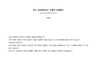 리그 오브레전드는 어떻게 성공했나
                          그리고 부분 유료화에 대한 논의



                                  유대훈




-AOS 장르를 조사하면서 정리했던 내용을 함축했습니다.

-세부 컨텐츠 내용은 구두로 언급하고 일일이 설명하지 않을 것입니다. 따로 컨텐츠를 정리한 문서가 있습니다.

-개인적인 의견입니다.

-AOS 장르는 같은 뿌리에서 나왔는데 어떤 게임은 성공했고, 어떤 게임은 실패했습니다. 왜? 그 이유를 살펴보는 것이 발

표의 요지입니다.

-차후 자사 프로젝트의 부분 유료화를 기획할 경우 고려해야 할 요소들을 생각하면서 정리했습니다.
 