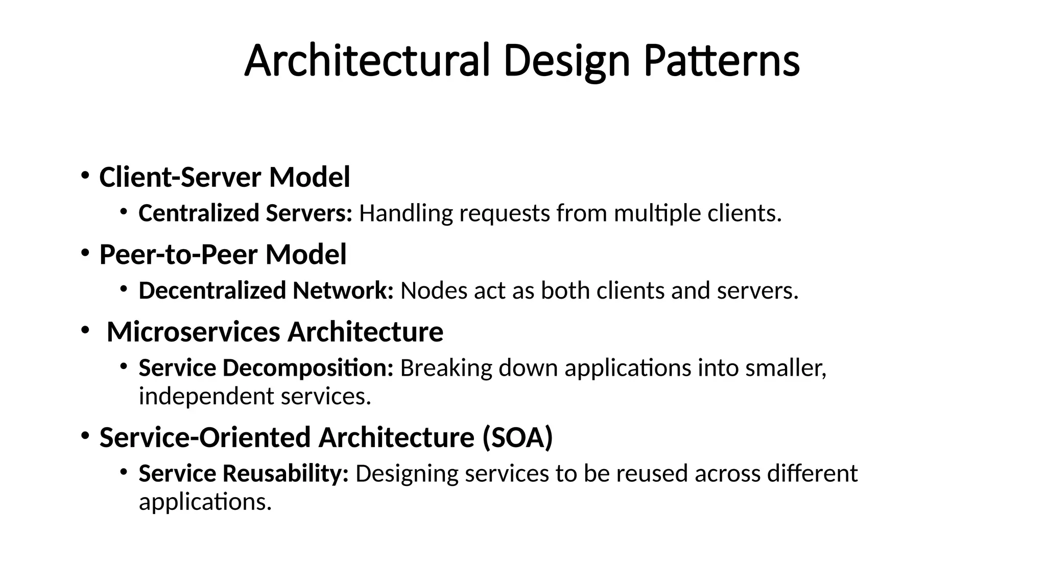 Architectural Design Patterns
• Client-Server Model
• Centralized Servers: Handling requests from multiple clients.
• Peer-to-Peer Model
• Decentralized Network: Nodes act as both clients and servers.
• Microservices Architecture
• Service Decomposition: Breaking down applications into smaller,
independent services.
• Service-Oriented Architecture (SOA)
• Service Reusability: Designing services to be reused across different
applications.
 