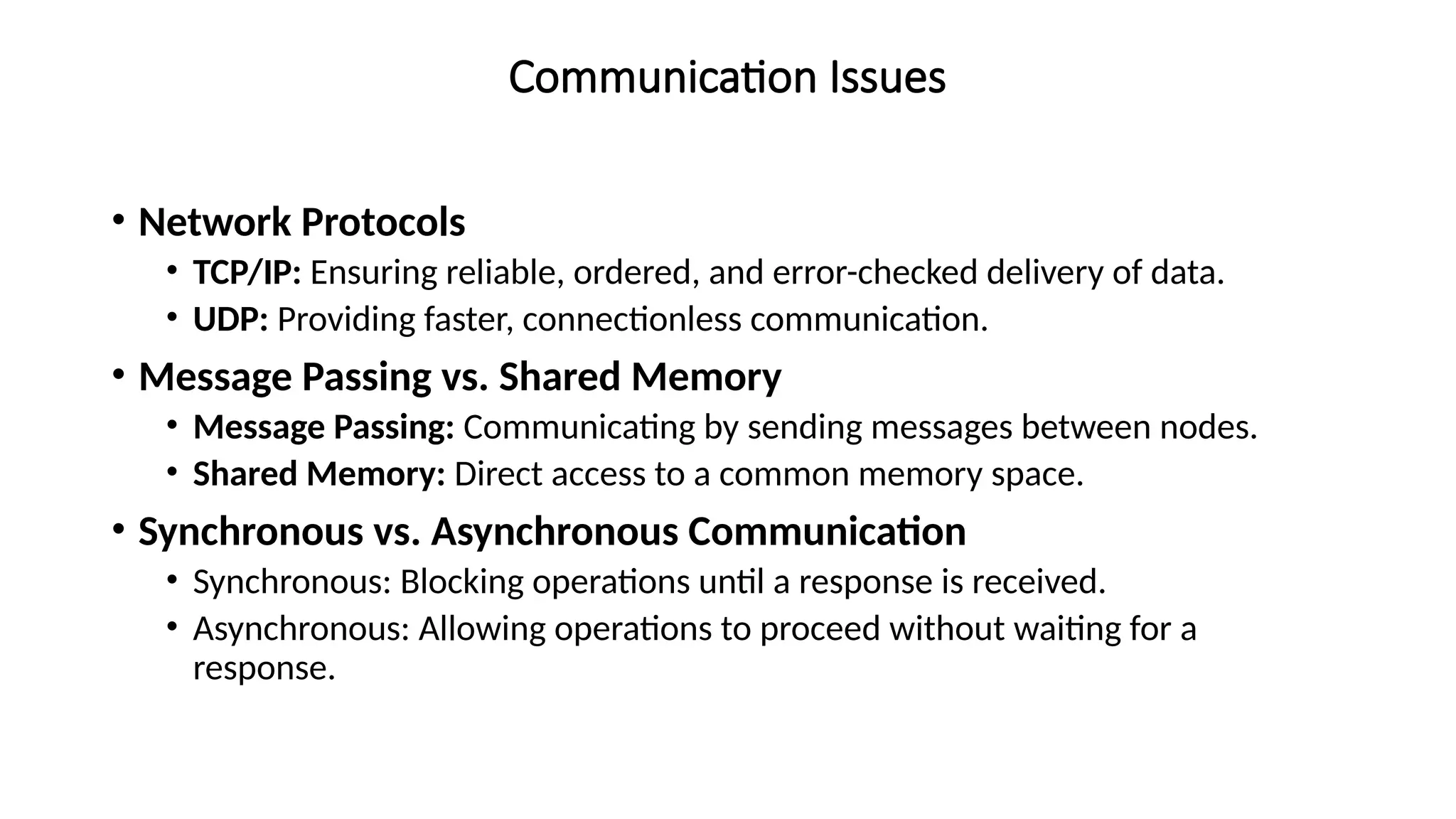 Communication Issues
• Network Protocols
• TCP/IP: Ensuring reliable, ordered, and error-checked delivery of data.
• UDP: Providing faster, connectionless communication.
• Message Passing vs. Shared Memory
• Message Passing: Communicating by sending messages between nodes.
• Shared Memory: Direct access to a common memory space.
• Synchronous vs. Asynchronous Communication
• Synchronous: Blocking operations until a response is received.
• Asynchronous: Allowing operations to proceed without waiting for a
response.
 