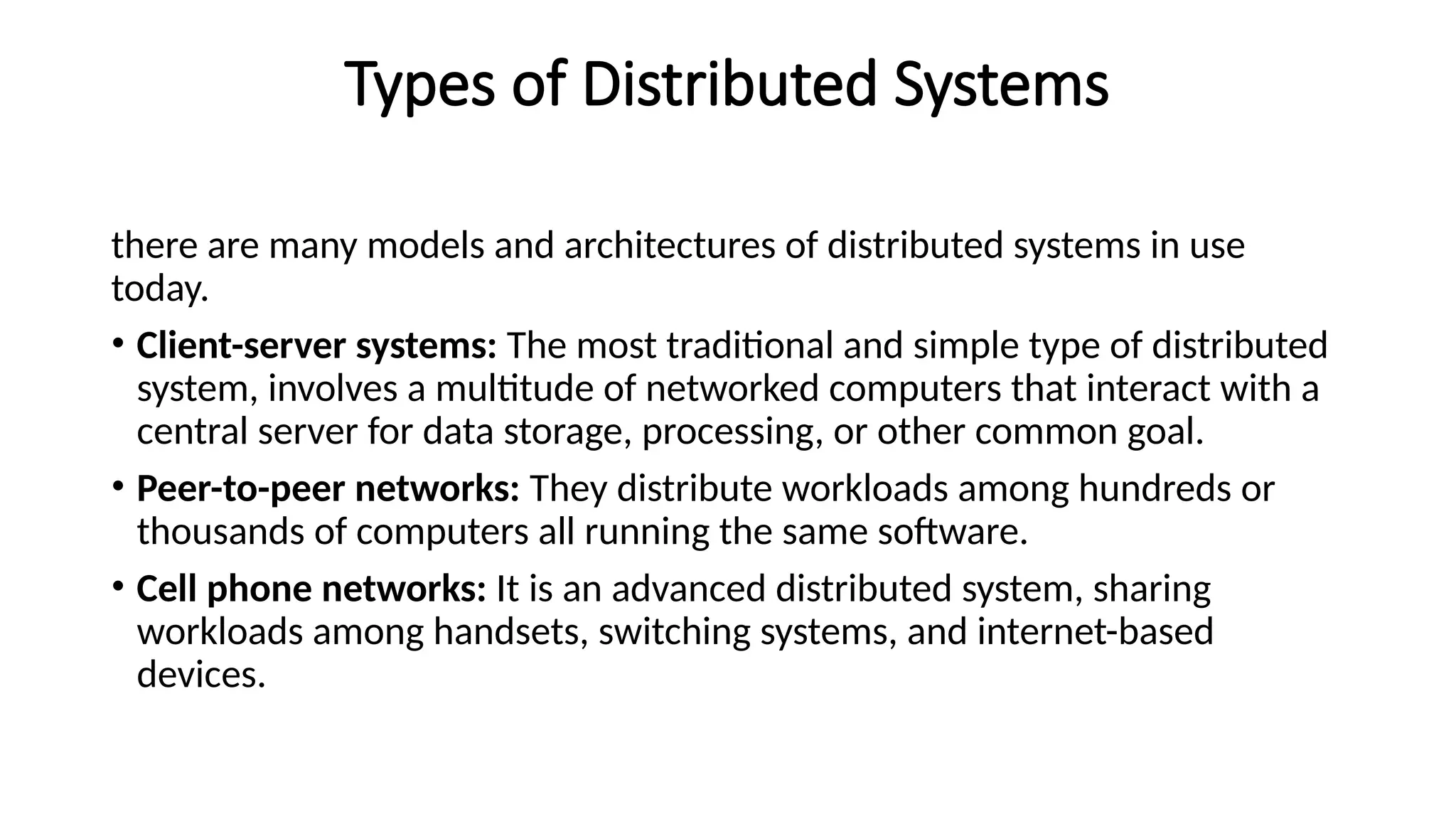 Types of Distributed Systems
there are many models and architectures of distributed systems in use
today.
• Client-server systems: The most traditional and simple type of distributed
system, involves a multitude of networked computers that interact with a
central server for data storage, processing, or other common goal.
• Peer-to-peer networks: They distribute workloads among hundreds or
thousands of computers all running the same software.
• Cell phone networks: It is an advanced distributed system, sharing
workloads among handsets, switching systems, and internet-based
devices.
 