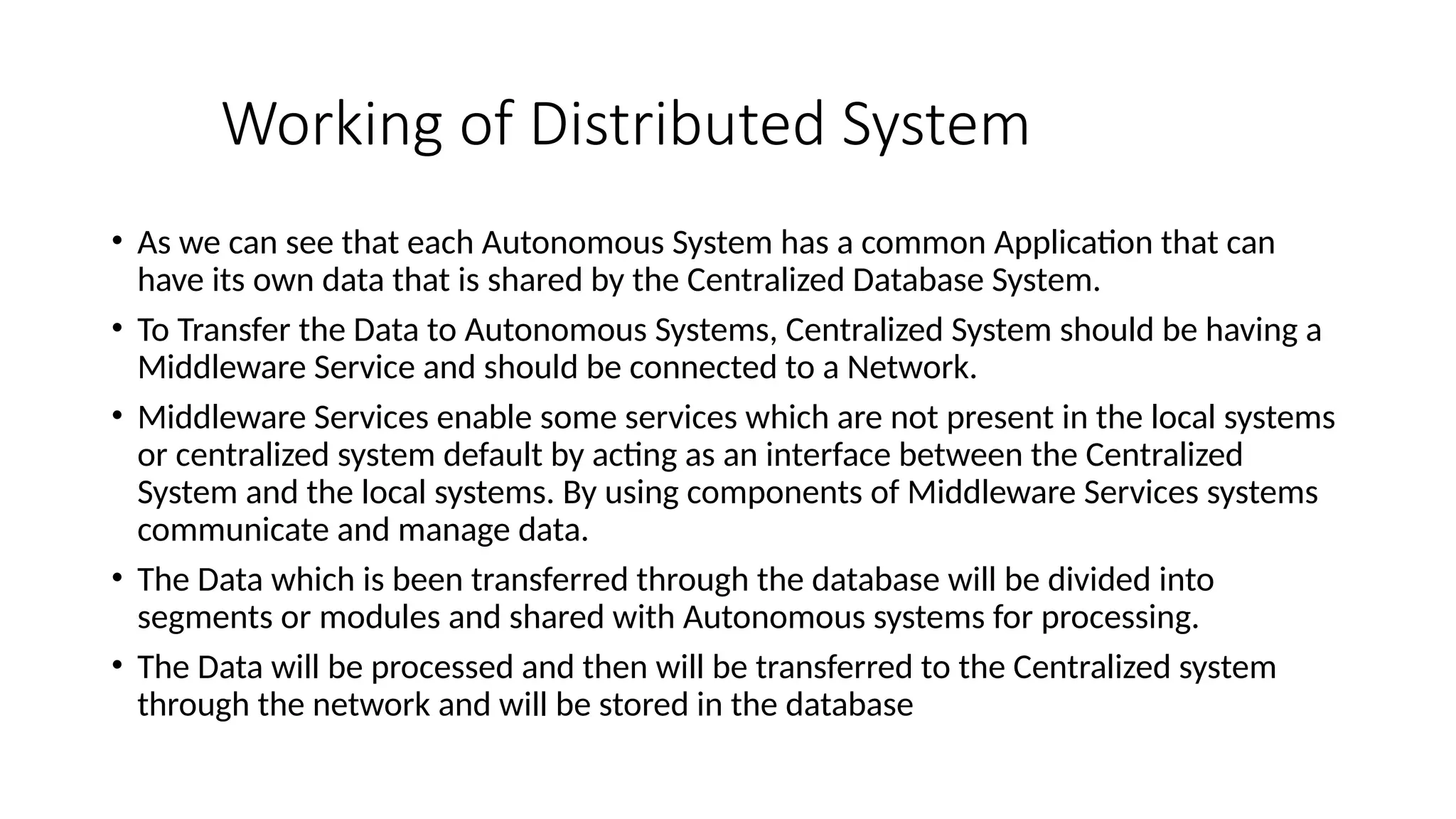 Working of Distributed System
• As we can see that each Autonomous System has a common Application that can
have its own data that is shared by the Centralized Database System.
• To Transfer the Data to Autonomous Systems, Centralized System should be having a
Middleware Service and should be connected to a Network.
• Middleware Services enable some services which are not present in the local systems
or centralized system default by acting as an interface between the Centralized
System and the local systems. By using components of Middleware Services systems
communicate and manage data.
• The Data which is been transferred through the database will be divided into
segments or modules and shared with Autonomous systems for processing.
• The Data will be processed and then will be transferred to the Centralized system
through the network and will be stored in the database
 