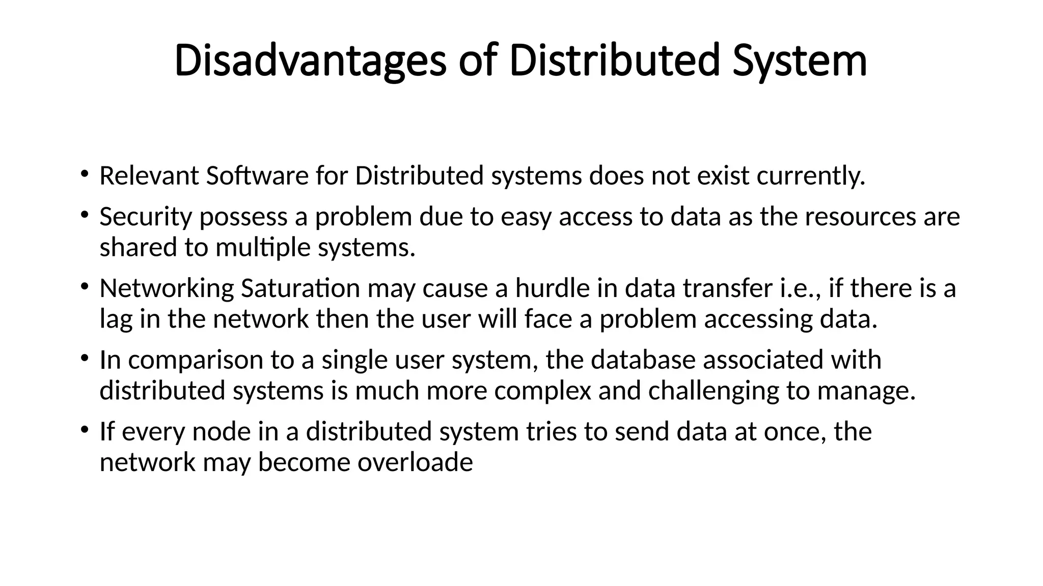 Disadvantages of Distributed System
• Relevant Software for Distributed systems does not exist currently.
• Security possess a problem due to easy access to data as the resources are
shared to multiple systems.
• Networking Saturation may cause a hurdle in data transfer i.e., if there is a
lag in the network then the user will face a problem accessing data.
• In comparison to a single user system, the database associated with
distributed systems is much more complex and challenging to manage.
• If every node in a distributed system tries to send data at once, the
network may become overloade
 
