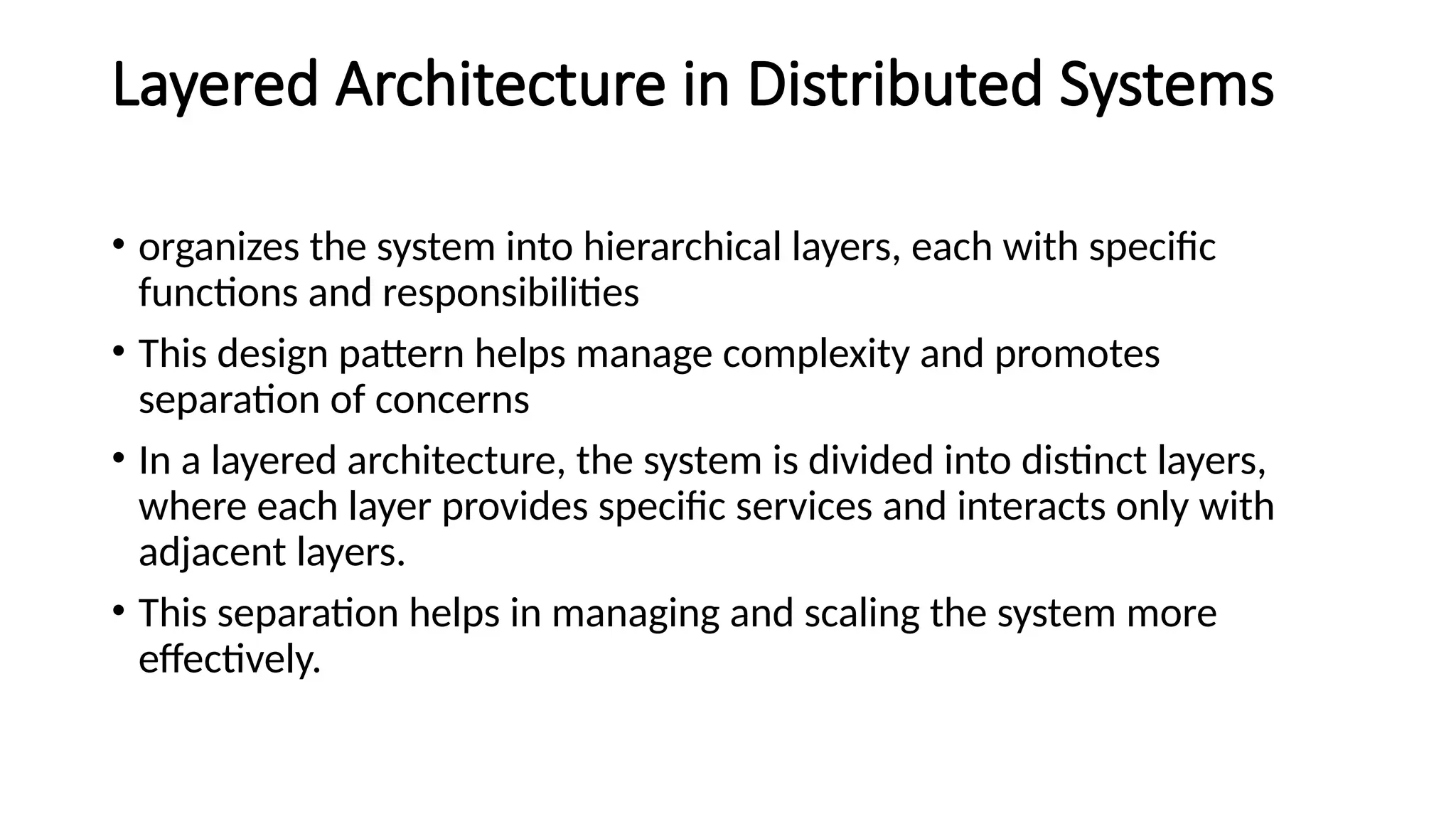 Layered Architecture in Distributed Systems
• organizes the system into hierarchical layers, each with specific
functions and responsibilities
• This design pattern helps manage complexity and promotes
separation of concerns
• In a layered architecture, the system is divided into distinct layers,
where each layer provides specific services and interacts only with
adjacent layers.
• This separation helps in managing and scaling the system more
effectively.
 