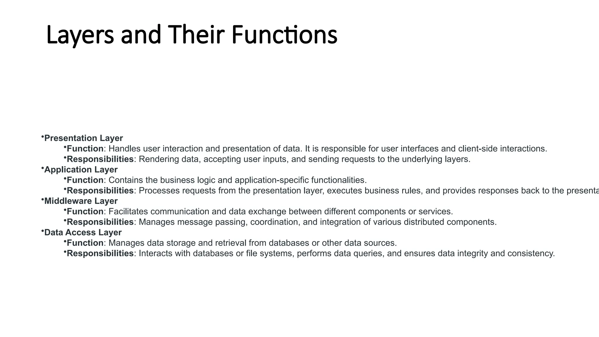 Layers and Their Functions
•Presentation Layer
•Function: Handles user interaction and presentation of data. It is responsible for user interfaces and client-side interactions.
•Responsibilities: Rendering data, accepting user inputs, and sending requests to the underlying layers.
•Application Layer
•Function: Contains the business logic and application-specific functionalities.
•Responsibilities: Processes requests from the presentation layer, executes business rules, and provides responses back to the presenta
•Middleware Layer
•Function: Facilitates communication and data exchange between different components or services.
•Responsibilities: Manages message passing, coordination, and integration of various distributed components.
•Data Access Layer
•Function: Manages data storage and retrieval from databases or other data sources.
•Responsibilities: Interacts with databases or file systems, performs data queries, and ensures data integrity and consistency.
 