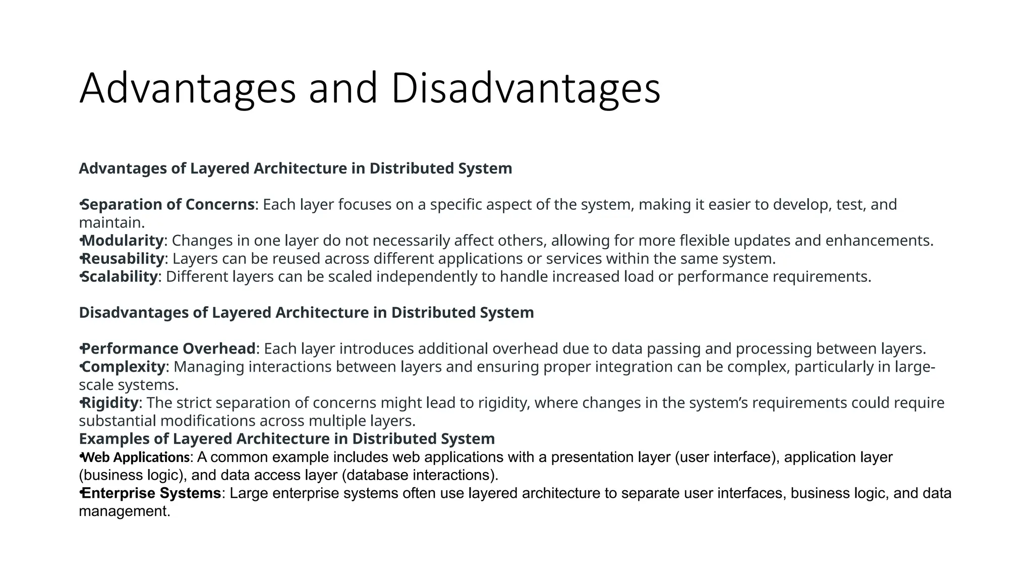 Advantages and Disadvantages
Advantages of Layered Architecture in Distributed System
•Separation of Concerns: Each layer focuses on a specific aspect of the system, making it easier to develop, test, and
maintain.
•Modularity: Changes in one layer do not necessarily affect others, allowing for more flexible updates and enhancements.
•Reusability: Layers can be reused across different applications or services within the same system.
•Scalability: Different layers can be scaled independently to handle increased load or performance requirements.
Disadvantages of Layered Architecture in Distributed System
•Performance Overhead: Each layer introduces additional overhead due to data passing and processing between layers.
•Complexity: Managing interactions between layers and ensuring proper integration can be complex, particularly in large-
scale systems.
•Rigidity: The strict separation of concerns might lead to rigidity, where changes in the system’s requirements could require
substantial modifications across multiple layers.
Examples of Layered Architecture in Distributed System
•Web Applications: A common example includes web applications with a presentation layer (user interface), application layer
(business logic), and data access layer (database interactions).
•Enterprise Systems: Large enterprise systems often use layered architecture to separate user interfaces, business logic, and data
management.
 