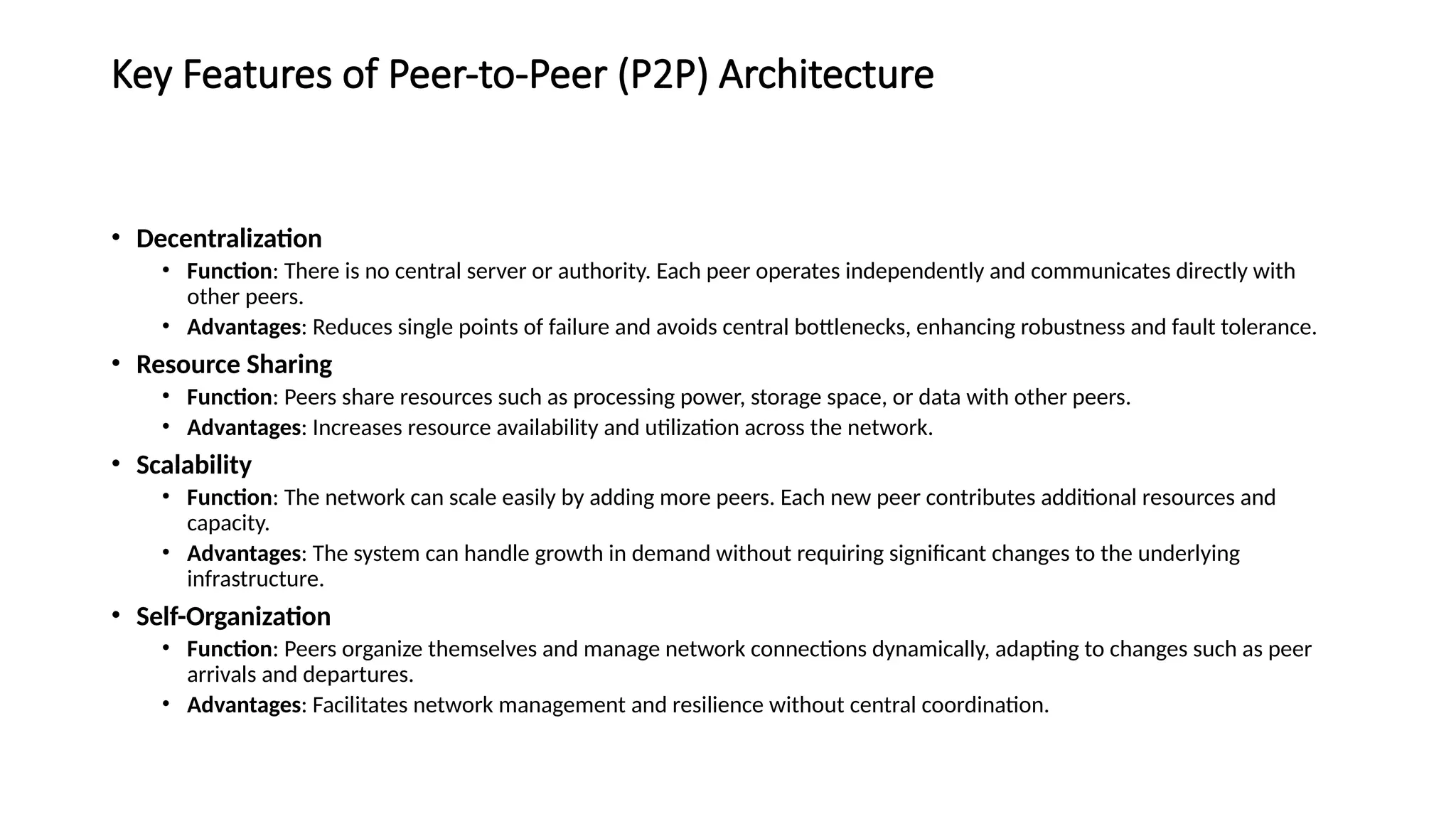 Key Features of Peer-to-Peer (P2P) Architecture
• Decentralization
• Function: There is no central server or authority. Each peer operates independently and communicates directly with
other peers.
• Advantages: Reduces single points of failure and avoids central bottlenecks, enhancing robustness and fault tolerance.
• Resource Sharing
• Function: Peers share resources such as processing power, storage space, or data with other peers.
• Advantages: Increases resource availability and utilization across the network.
• Scalability
• Function: The network can scale easily by adding more peers. Each new peer contributes additional resources and
capacity.
• Advantages: The system can handle growth in demand without requiring significant changes to the underlying
infrastructure.
• Self-Organization
• Function: Peers organize themselves and manage network connections dynamically, adapting to changes such as peer
arrivals and departures.
• Advantages: Facilitates network management and resilience without central coordination.
 