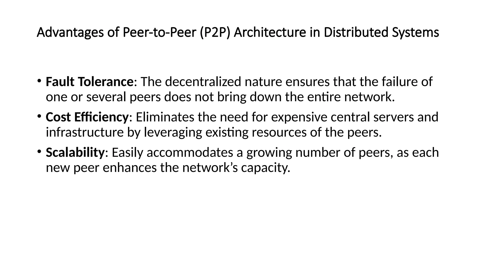 Advantages of Peer-to-Peer (P2P) Architecture in Distributed Systems
• Fault Tolerance: The decentralized nature ensures that the failure of
one or several peers does not bring down the entire network.
• Cost Efficiency: Eliminates the need for expensive central servers and
infrastructure by leveraging existing resources of the peers.
• Scalability: Easily accommodates a growing number of peers, as each
new peer enhances the network’s capacity.
 