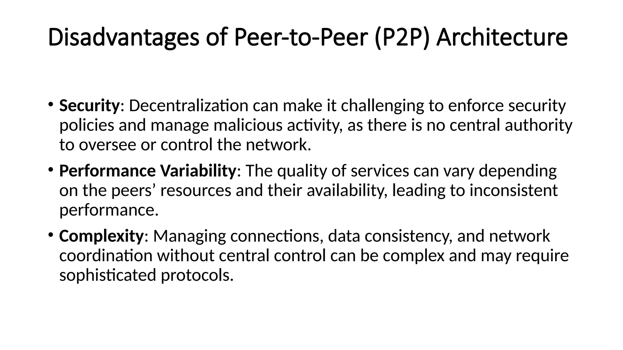 Disadvantages of Peer-to-Peer (P2P) Architecture
• Security: Decentralization can make it challenging to enforce security
policies and manage malicious activity, as there is no central authority
to oversee or control the network.
• Performance Variability: The quality of services can vary depending
on the peers’ resources and their availability, leading to inconsistent
performance.
• Complexity: Managing connections, data consistency, and network
coordination without central control can be complex and may require
sophisticated protocols.
 