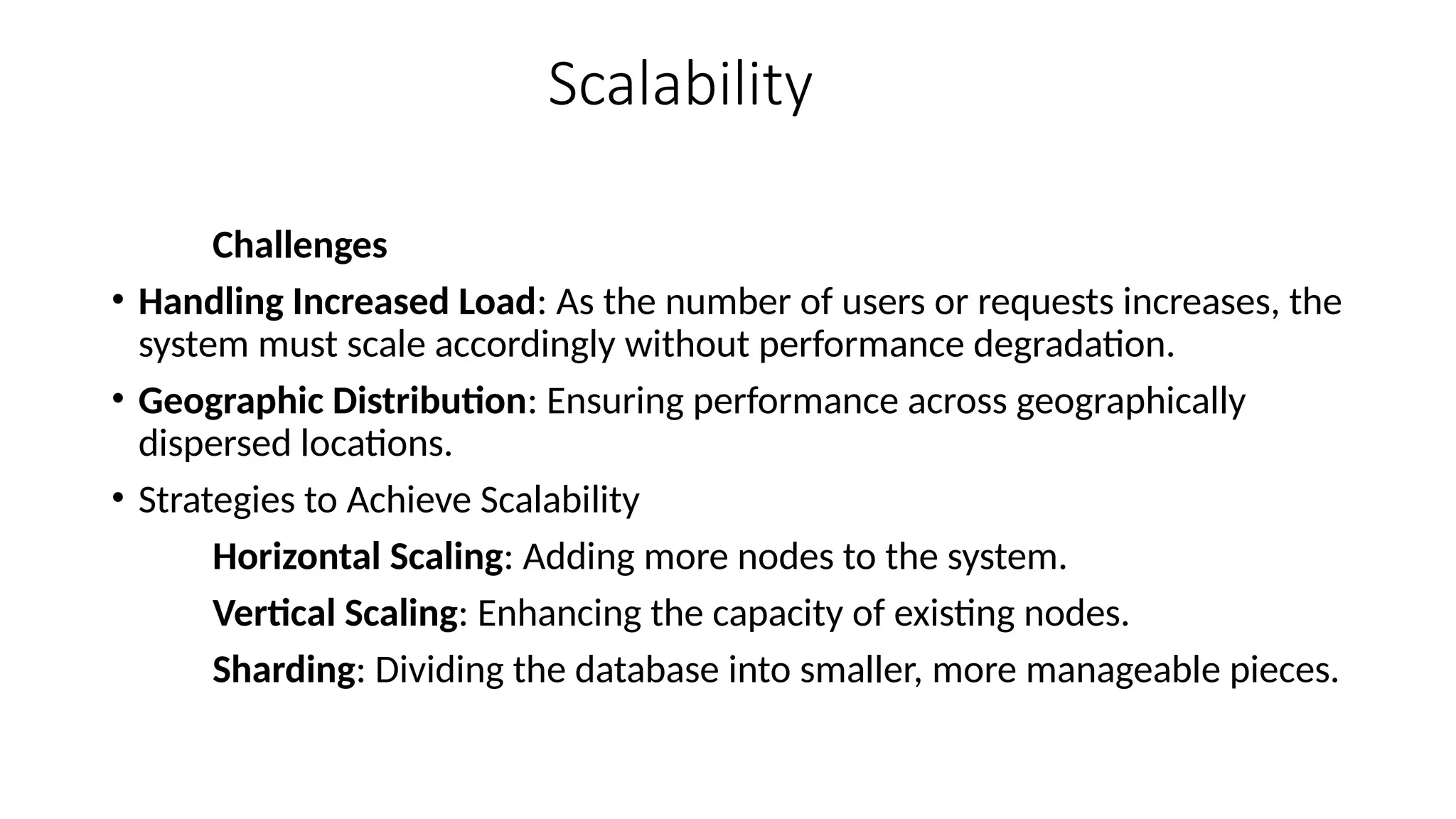 Scalability
Challenges
• Handling Increased Load: As the number of users or requests increases, the
system must scale accordingly without performance degradation.
• Geographic Distribution: Ensuring performance across geographically
dispersed locations.
• Strategies to Achieve Scalability
Horizontal Scaling: Adding more nodes to the system.
Vertical Scaling: Enhancing the capacity of existing nodes.
Sharding: Dividing the database into smaller, more manageable pieces.
 
