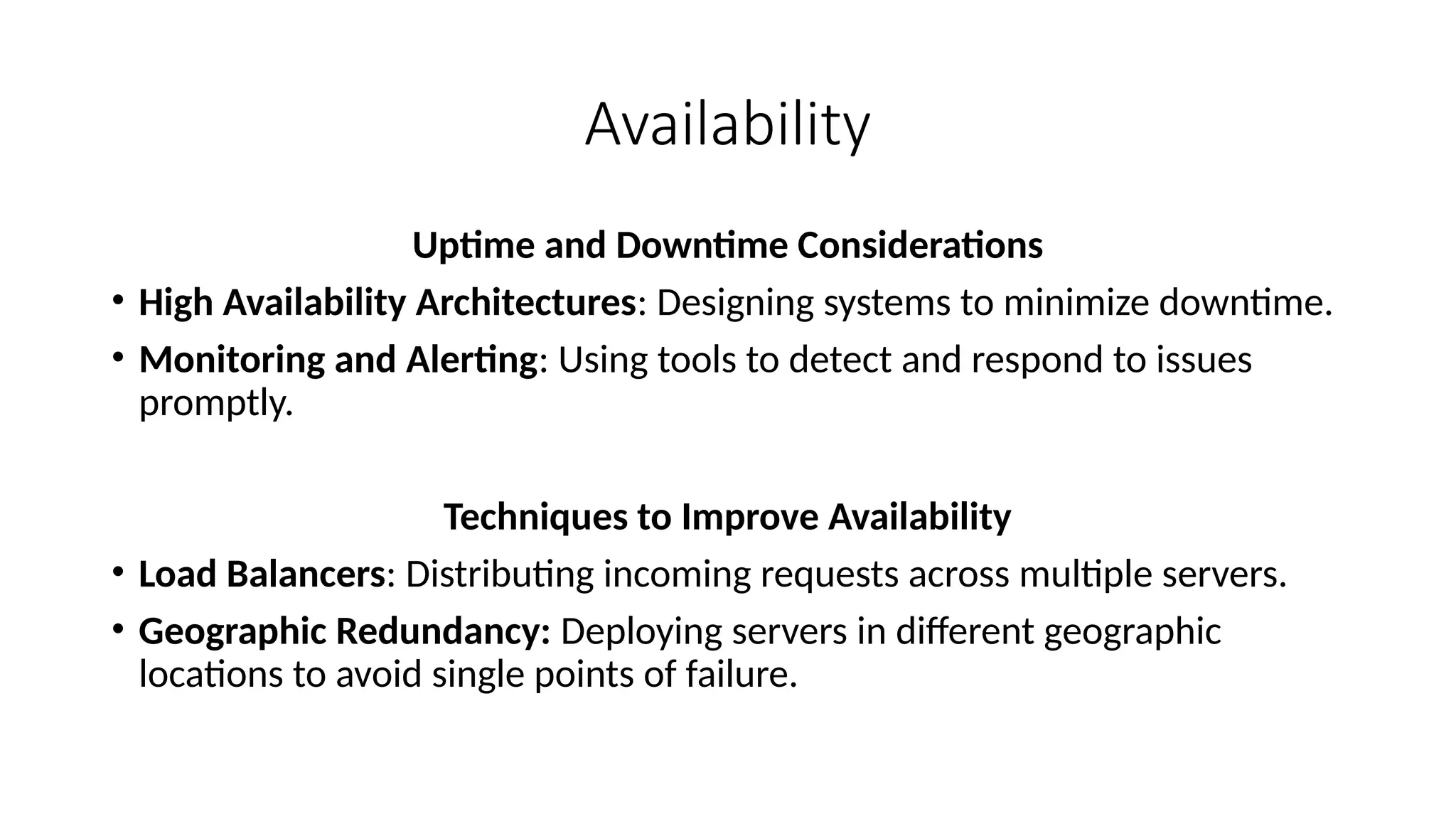 Availability
Uptime and Downtime Considerations
• High Availability Architectures: Designing systems to minimize downtime.
• Monitoring and Alerting: Using tools to detect and respond to issues
promptly.
Techniques to Improve Availability
• Load Balancers: Distributing incoming requests across multiple servers.
• Geographic Redundancy: Deploying servers in different geographic
locations to avoid single points of failure.
 