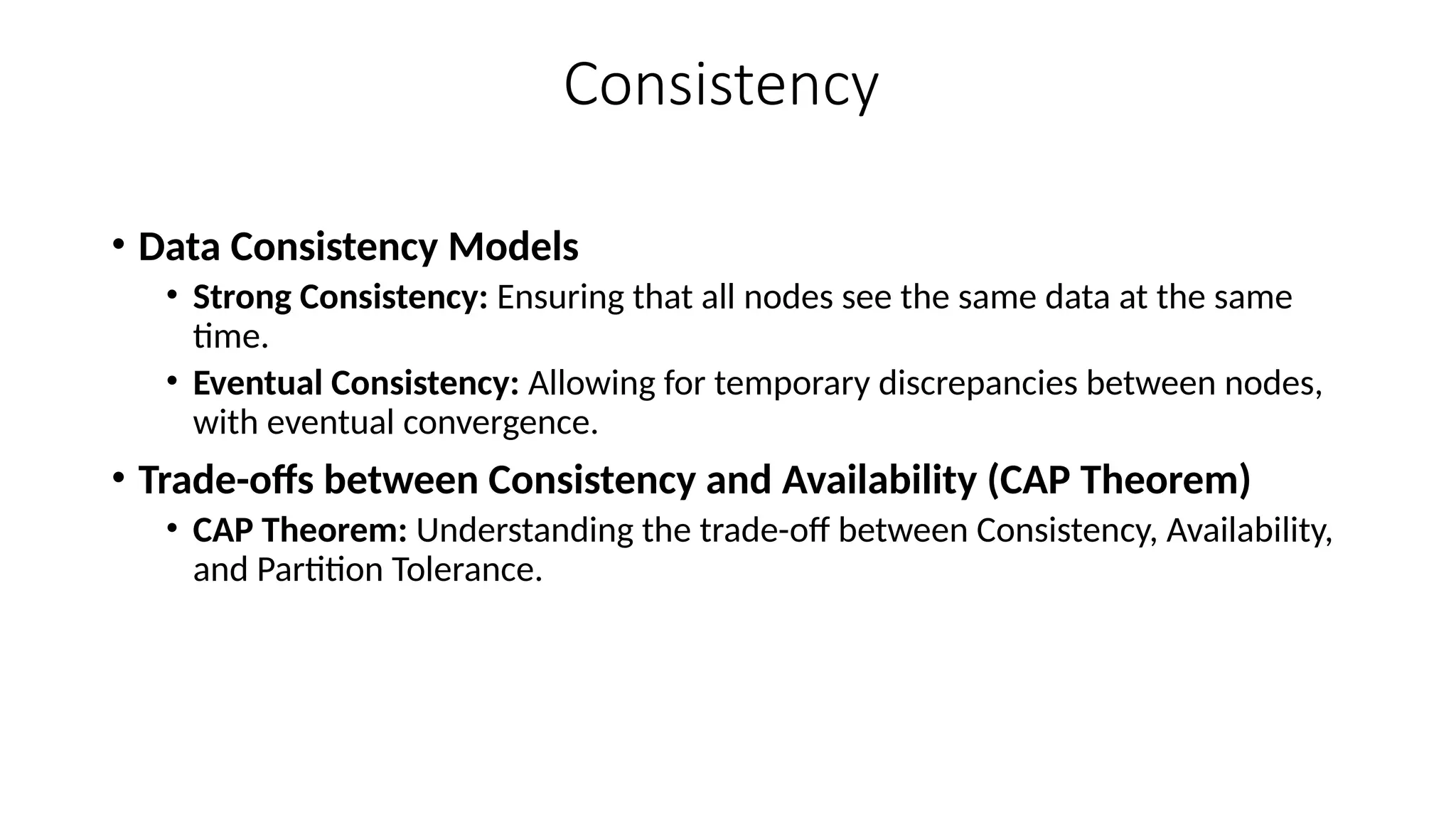 Consistency
• Data Consistency Models
• Strong Consistency: Ensuring that all nodes see the same data at the same
time.
• Eventual Consistency: Allowing for temporary discrepancies between nodes,
with eventual convergence.
• Trade-offs between Consistency and Availability (CAP Theorem)
• CAP Theorem: Understanding the trade-off between Consistency, Availability,
and Partition Tolerance.
 