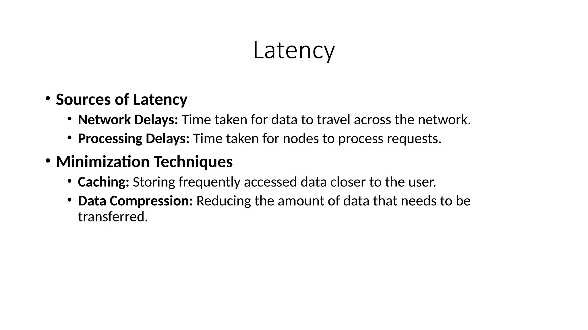 Latency
• Sources of Latency
• Network Delays: Time taken for data to travel across the network.
• Processing Delays: Time taken for nodes to process requests.
• Minimization Techniques
• Caching: Storing frequently accessed data closer to the user.
• Data Compression: Reducing the amount of data that needs to be
transferred.
 