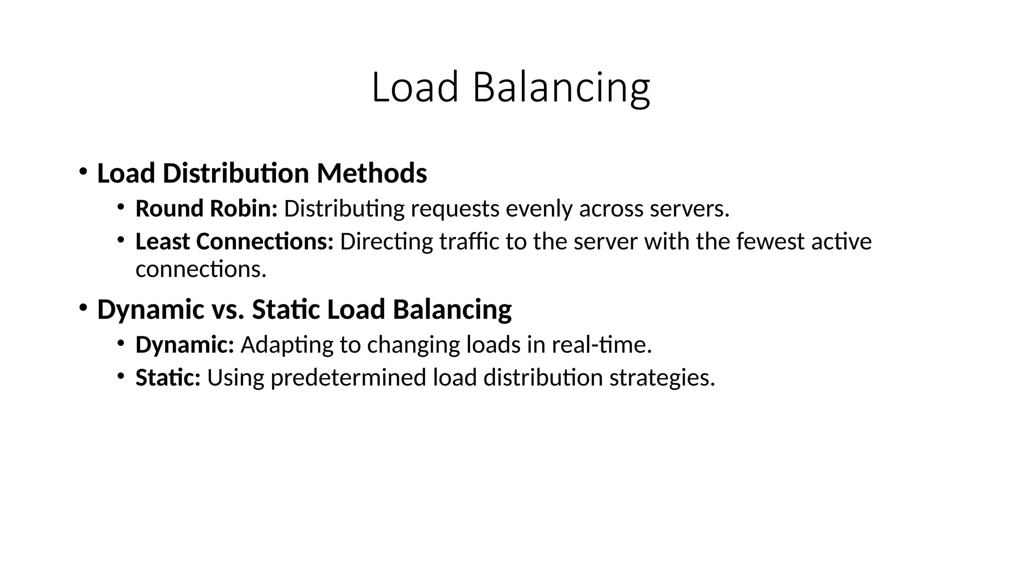 Load Balancing
• Load Distribution Methods
• Round Robin: Distributing requests evenly across servers.
• Least Connections: Directing traffic to the server with the fewest active
connections.
• Dynamic vs. Static Load Balancing
• Dynamic: Adapting to changing loads in real-time.
• Static: Using predetermined load distribution strategies.
 