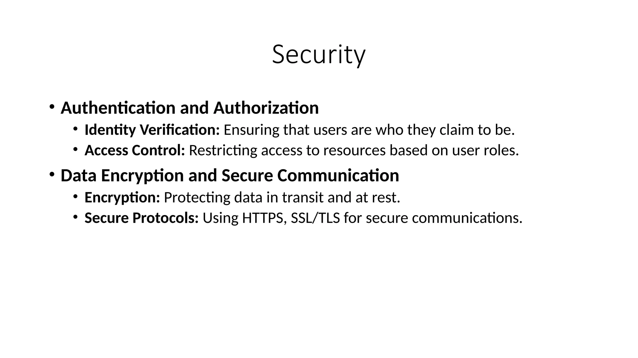 Security
• Authentication and Authorization
• Identity Verification: Ensuring that users are who they claim to be.
• Access Control: Restricting access to resources based on user roles.
• Data Encryption and Secure Communication
• Encryption: Protecting data in transit and at rest.
• Secure Protocols: Using HTTPS, SSL/TLS for secure communications.
 