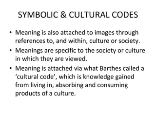 SYMBOLIC & CULTURAL CODES
• Meaning is also attached to images through
references to, and within, culture or society.
• Meanings are specific to the society or culture
in which they are viewed.
• Meaning is attached via what Barthes called a
‘cultural code’, which is knowledge gained
from living in, absorbing and consuming
products of a culture.
 