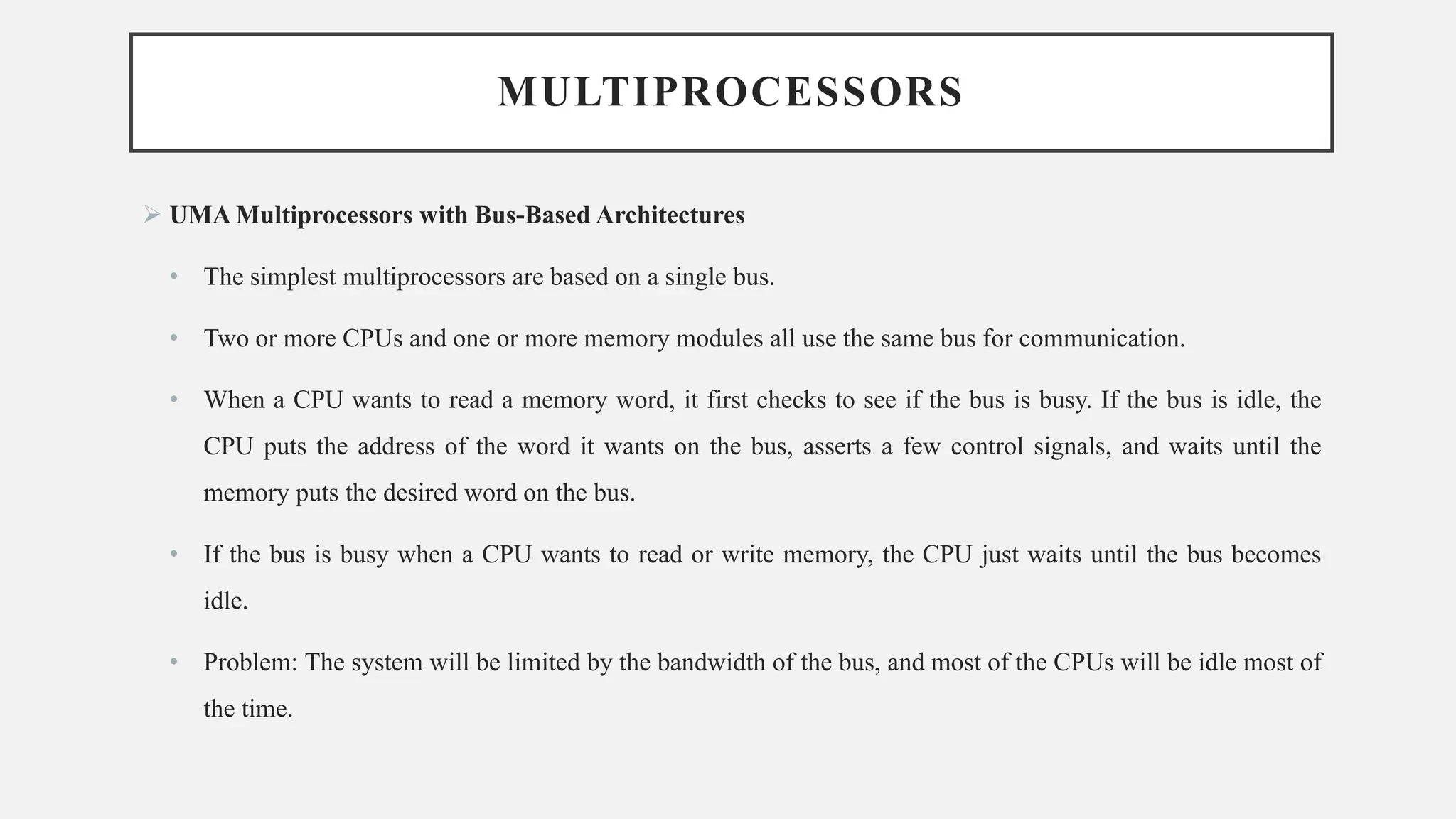 MULTIPROCESSORS
➢ UMA Multiprocessors with Bus-Based Architectures
• The simplest multiprocessors are based on a single bus.
• Two or more CPUs and one or more memory modules all use the same bus for communication.
• When a CPU wants to read a memory word, it first checks to see if the bus is busy. If the bus is idle, the
CPU puts the address of the word it wants on the bus, asserts a few control signals, and waits until the
memory puts the desired word on the bus.
• If the bus is busy when a CPU wants to read or write memory, the CPU just waits until the bus becomes
idle.
• Problem: The system will be limited by the bandwidth of the bus, and most of the CPUs will be idle most of
the time.
 