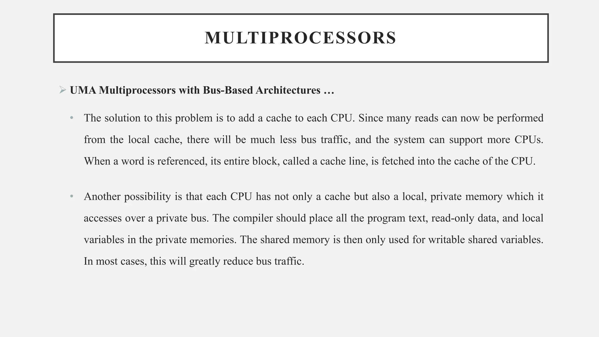 MULTIPROCESSORS
➢ UMA Multiprocessors with Bus-Based Architectures …
• The solution to this problem is to add a cache to each CPU. Since many reads can now be performed
from the local cache, there will be much less bus traffic, and the system can support more CPUs.
When a word is referenced, its entire block, called a cache line, is fetched into the cache of the CPU.
• Another possibility is that each CPU has not only a cache but also a local, private memory which it
accesses over a private bus. The compiler should place all the program text, read-only data, and local
variables in the private memories. The shared memory is then only used for writable shared variables.
In most cases, this will greatly reduce bus traffic.
 