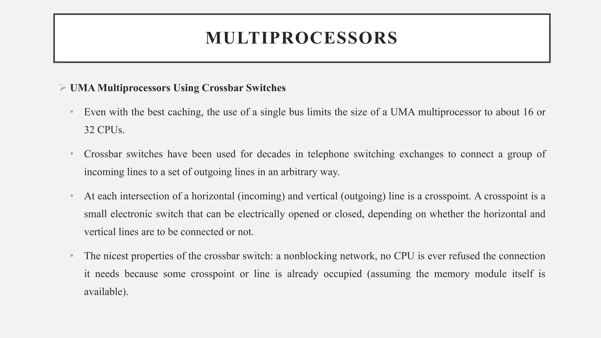 MULTIPROCESSORS
➢ UMA Multiprocessors Using Crossbar Switches
• Even with the best caching, the use of a single bus limits the size of a UMA multiprocessor to about 16 or
32 CPUs.
• Crossbar switches have been used for decades in telephone switching exchanges to connect a group of
incoming lines to a set of outgoing lines in an arbitrary way.
• At each intersection of a horizontal (incoming) and vertical (outgoing) line is a crosspoint. A crosspoint is a
small electronic switch that can be electrically opened or closed, depending on whether the horizontal and
vertical lines are to be connected or not.
• The nicest properties of the crossbar switch: a nonblocking network, no CPU is ever refused the connection
it needs because some crosspoint or line is already occupied (assuming the memory module itself is
available).
 