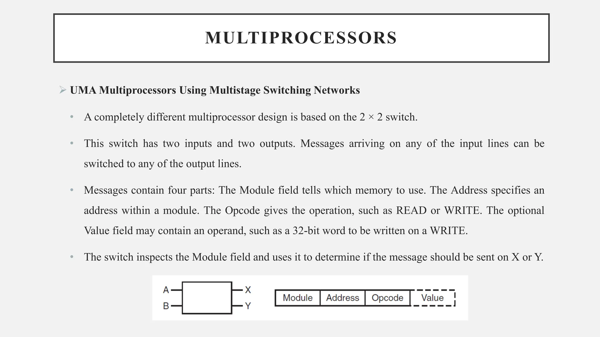 MULTIPROCESSORS
➢ UMA Multiprocessors Using Multistage Switching Networks
• A completely different multiprocessor design is based on the 2 × 2 switch.
• This switch has two inputs and two outputs. Messages arriving on any of the input lines can be
switched to any of the output lines.
• Messages contain four parts: The Module field tells which memory to use. The Address specifies an
address within a module. The Opcode gives the operation, such as READ or WRITE. The optional
Value field may contain an operand, such as a 32-bit word to be written on a WRITE.
• The switch inspects the Module field and uses it to determine if the message should be sent on X or Y.
 