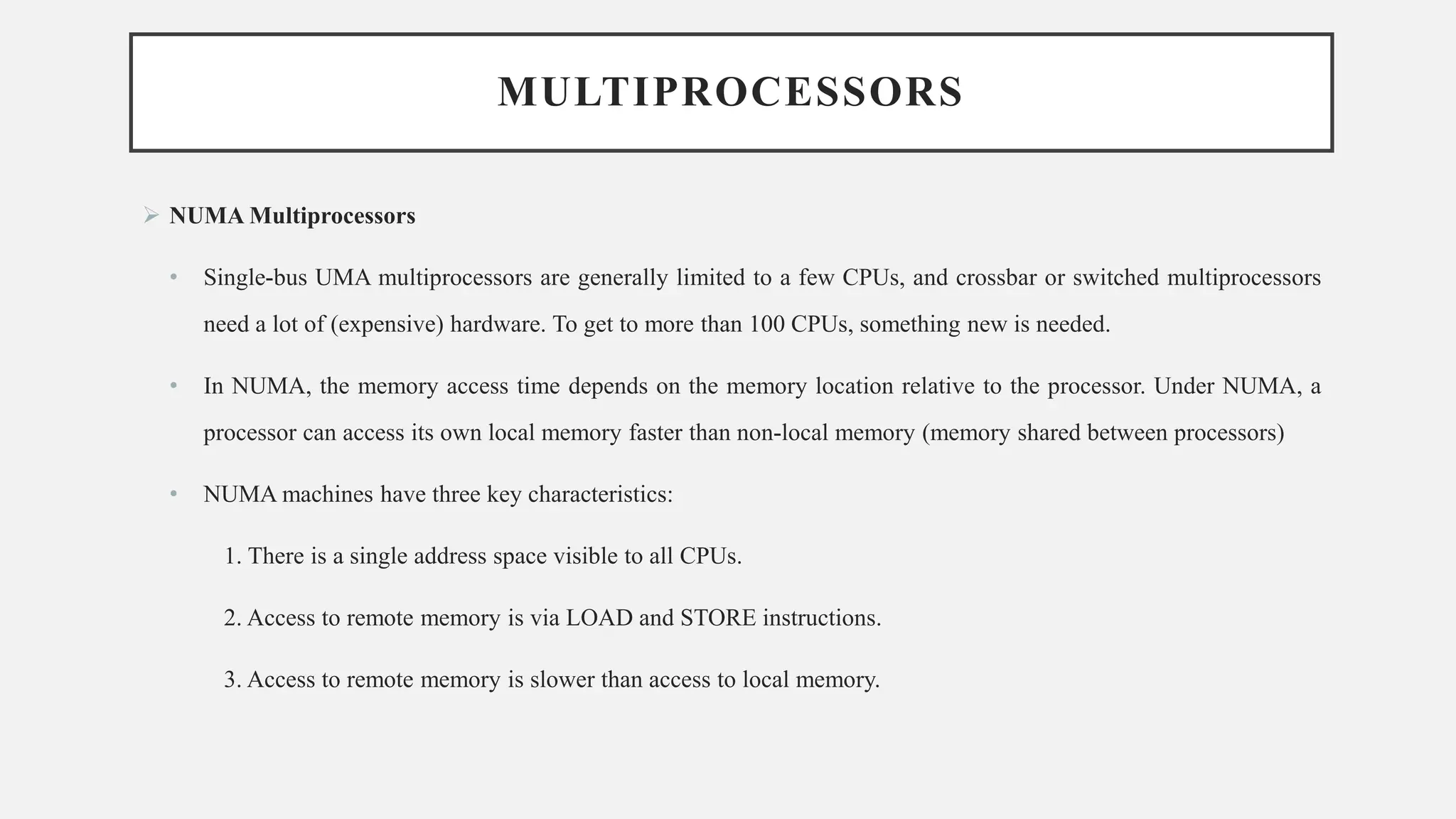 MULTIPROCESSORS
➢ NUMA Multiprocessors
• Single-bus UMA multiprocessors are generally limited to a few CPUs, and crossbar or switched multiprocessors
need a lot of (expensive) hardware. To get to more than 100 CPUs, something new is needed.
• In NUMA, the memory access time depends on the memory location relative to the processor. Under NUMA, a
processor can access its own local memory faster than non-local memory (memory shared between processors)
• NUMA machines have three key characteristics:
1. There is a single address space visible to all CPUs.
2. Access to remote memory is via LOAD and STORE instructions.
3. Access to remote memory is slower than access to local memory.
 